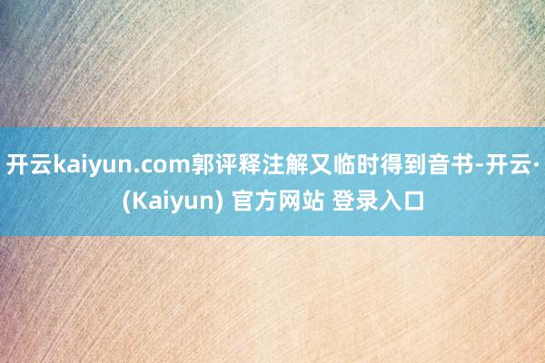开云kaiyun.com郭评释注解又临时得到音书-开云·(Kaiyun) 官方网站 登录入口
