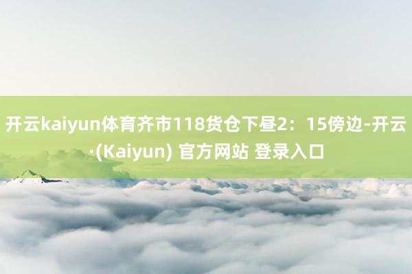 开云kaiyun体育齐市118货仓下昼2：15傍边-开云·(Kaiyun) 官方网站 登录入口