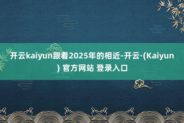 开云kaiyun跟着2025年的相近-开云·(Kaiyun) 官方网站 登录入口