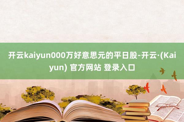 开云kaiyun000万好意思元的平日股-开云·(Kaiyun) 官方网站 登录入口