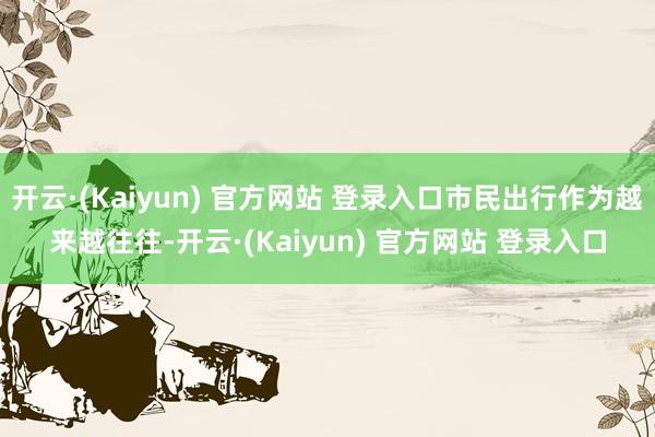 开云·(Kaiyun) 官方网站 登录入口市民出行作为越来越往往-开云·(Kaiyun) 官方网站 登录入口