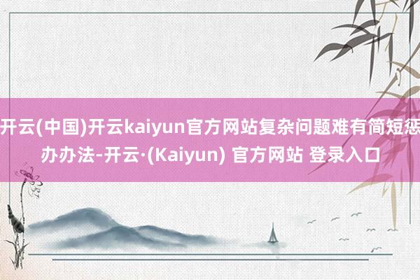 开云(中国)开云kaiyun官方网站复杂问题难有简短惩办办法-开云·(Kaiyun) 官方网站 登录入口