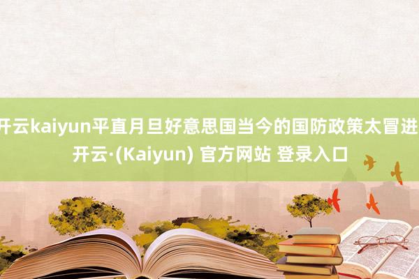 开云kaiyun平直月旦好意思国当今的国防政策太冒进-开云·(Kaiyun) 官方网站 登录入口
