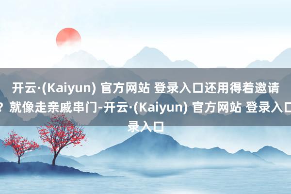 开云·(Kaiyun) 官方网站 登录入口还用得着邀请？就像走亲戚串门-开云·(Kaiyun) 官方网站 登录入口