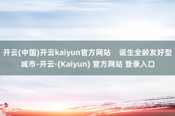 开云(中国)开云kaiyun官方网站    诞生全龄友好型城市-开云·(Kaiyun) 官方网站 登录入口