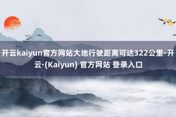 开云kaiyun官方网站大地行驶距离可达322公里-开云·(Kaiyun) 官方网站 登录入口