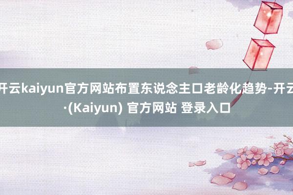 开云kaiyun官方网站布置东说念主口老龄化趋势-开云·(Kaiyun) 官方网站 登录入口