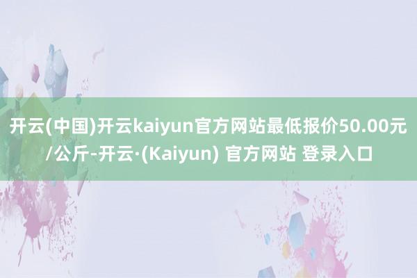 开云(中国)开云kaiyun官方网站最低报价50.00元/公斤-开云·(Kaiyun) 官方网站 登录入口