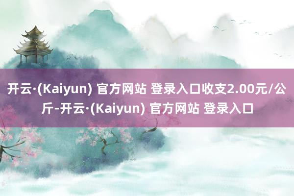 开云·(Kaiyun) 官方网站 登录入口收支2.00元/公斤-开云·(Kaiyun) 官方网站 登录入口