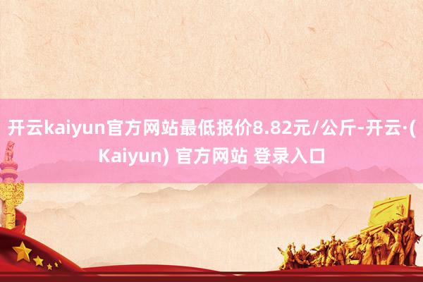 开云kaiyun官方网站最低报价8.82元/公斤-开云·(Kaiyun) 官方网站 登录入口