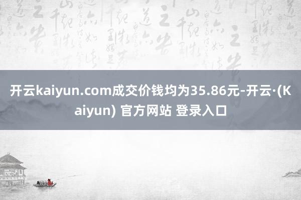 开云kaiyun.com成交价钱均为35.86元-开云·(Kaiyun) 官方网站 登录入口