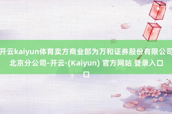 开云kaiyun体育卖方商业部为万和证券股份有限公司北京分公司-开云·(Kaiyun) 官方网站 登录入口