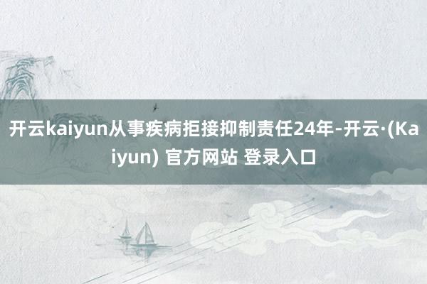 开云kaiyun从事疾病拒接抑制责任24年-开云·(Kaiyun) 官方网站 登录入口