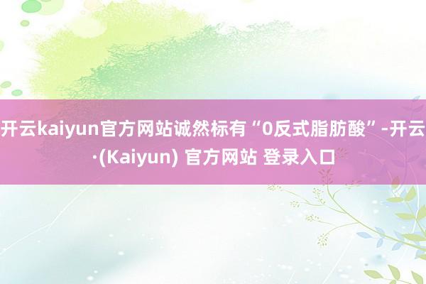 开云kaiyun官方网站诚然标有“0反式脂肪酸”-开云·(Kaiyun) 官方网站 登录入口