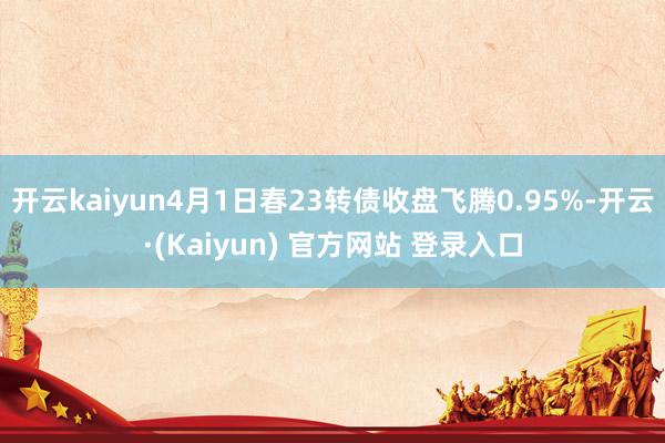 开云kaiyun4月1日春23转债收盘飞腾0.95%-开云·(Kaiyun) 官方网站 登录入口