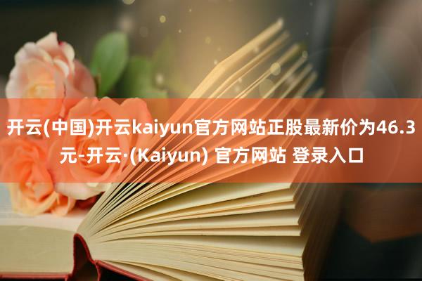 开云(中国)开云kaiyun官方网站正股最新价为46.3元-开云·(Kaiyun) 官方网站 登录入口