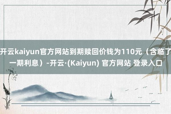 开云kaiyun官方网站到期赎回价钱为110元（含临了一期利息）-开云·(Kaiyun) 官方网站 登录入口