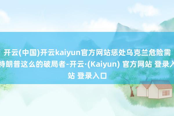 开云(中国)开云kaiyun官方网站惩处乌克兰危险需要特朗普这么的破局者-开云·(Kaiyun) 官方网站 登录入口