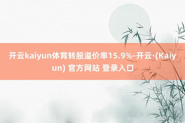 开云kaiyun体育转股溢价率15.9%-开云·(Kaiyun) 官方网站 登录入口