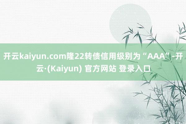 开云kaiyun.com隆22转债信用级别为“AAA”-开云·(Kaiyun) 官方网站 登录入口