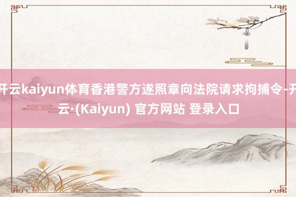 开云kaiyun体育香港警方遂照章向法院请求拘捕令-开云·(Kaiyun) 官方网站 登录入口