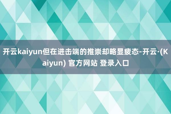 开云kaiyun但在进击端的推崇却略显疲态-开云·(Kaiyun) 官方网站 登录入口