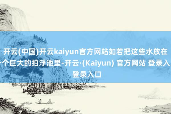 开云(中国)开云kaiyun官方网站如若把这些水放在一个巨大的拍浮池里-开云·(Kaiyun) 官方网站 登录入口