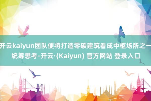 开云kaiyun团队便将打造零碳建筑看成中枢场所之一统筹想考-开云·(Kaiyun) 官方网站 登录入口