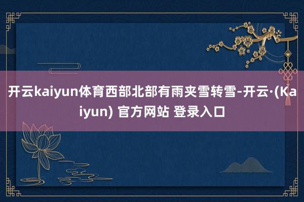 开云kaiyun体育西部北部有雨夹雪转雪-开云·(Kaiyun) 官方网站 登录入口