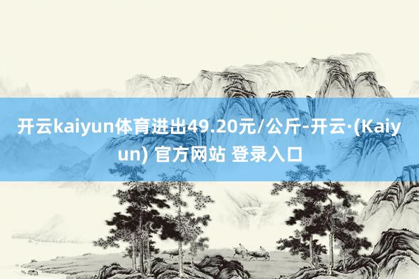 开云kaiyun体育进出49.20元/公斤-开云·(Kaiyun) 官方网站 登录入口