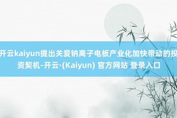开云kaiyun提出关爱钠离子电板产业化加快带动的投资契机-开云·(Kaiyun) 官方网站 登录入口