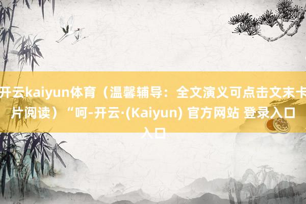 开云kaiyun体育（温馨辅导：全文演义可点击文末卡片阅读）“呵-开云·(Kaiyun) 官方网站 登录入口