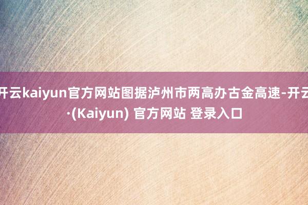 开云kaiyun官方网站图据泸州市两高办古金高速-开云·(Kaiyun) 官方网站 登录入口