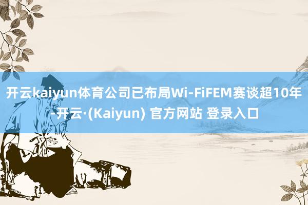 开云kaiyun体育公司已布局Wi-FiFEM赛谈超10年-开云·(Kaiyun) 官方网站 登录入口