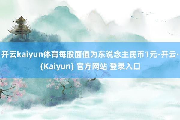 开云kaiyun体育每股面值为东说念主民币1元-开云·(Kaiyun) 官方网站 登录入口