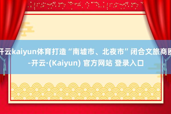开云kaiyun体育打造“南墟市、北夜市”闭合文旅商圈-开云·(Kaiyun) 官方网站 登录入口