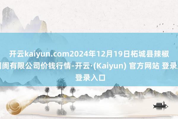 开云kaiyun.com2024年12月19日柘城县辣椒大阛阓有限公司价钱行情-开云·(Kaiyun) 官方网站 登录入口