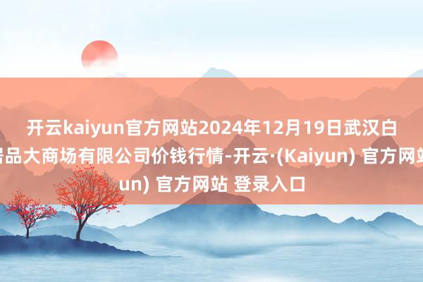 开云kaiyun官方网站2024年12月19日武汉白沙洲农副居品大商场有限公司价钱行情-开云·(Kaiyun) 官方网站 登录入口