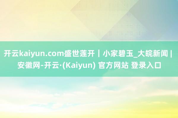 开云kaiyun.com盛世莲开｜小家碧玉_大皖新闻 | 安徽网-开云·(Kaiyun) 官方网站 登录入口