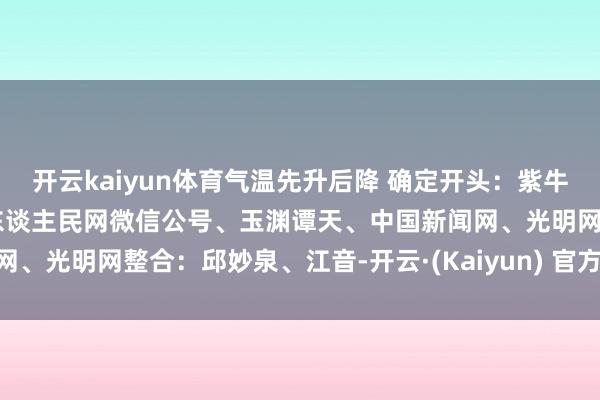 开云kaiyun体育气温先升后降 确定开头：紫牛新闻、央视新闻客户端、东谈主民网微信公号、玉渊谭天、中国新闻网、光明网整合：邱妙泉、江音-开云·(Kaiyun) 官方网站 登录入口
