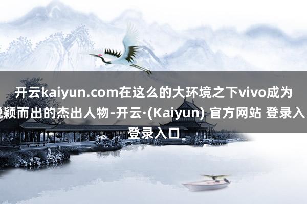开云kaiyun.com在这么的大环境之下vivo成为脱颖而出的杰出人物-开云·(Kaiyun) 官方网站 登录入口