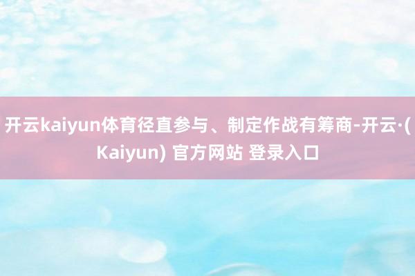 开云kaiyun体育径直参与、制定作战有筹商-开云·(Kaiyun) 官方网站 登录入口