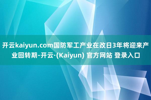 开云kaiyun.com国防军工产业在改日3年将迎来产业回转期-开云·(Kaiyun) 官方网站 登录入口