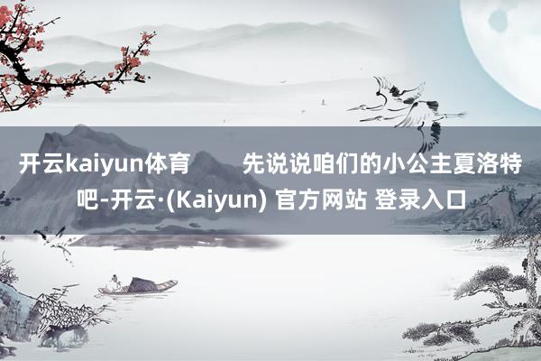 开云kaiyun体育        先说说咱们的小公主夏洛特吧-开云·(Kaiyun) 官方网站 登录入口