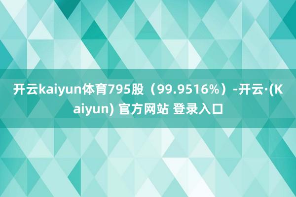 开云kaiyun体育795股（99.9516%）-开云·(Kaiyun) 官方网站 登录入口