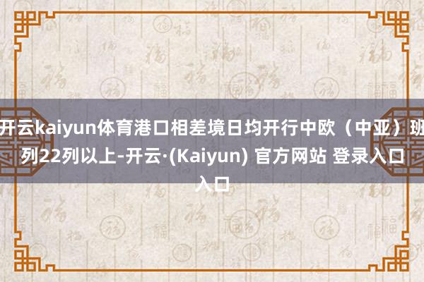 开云kaiyun体育港口相差境日均开行中欧（中亚）班列22列以上-开云·(Kaiyun) 官方网站 登录入口
