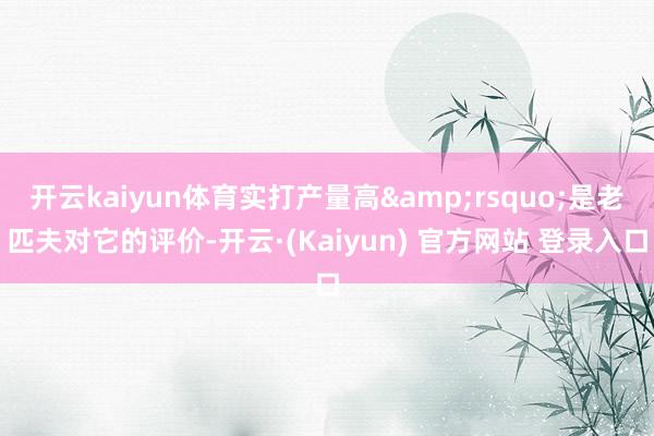 开云kaiyun体育实打产量高&rsquo;是老匹夫对它的评价-开云·(Kaiyun) 官方网站 登录入口