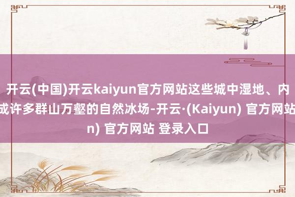 开云(中国)开云kaiyun官方网站这些城中湿地、内湖都会形成许多群山万壑的自然冰场-开云·(Kaiyun) 官方网站 登录入口