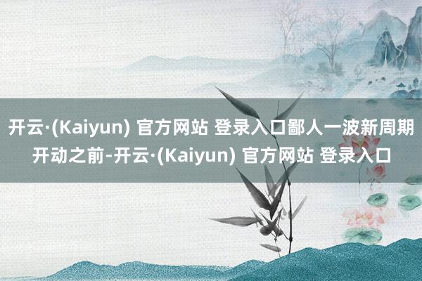 开云·(Kaiyun) 官方网站 登录入口鄙人一波新周期开动之前-开云·(Kaiyun) 官方网站 登录入口