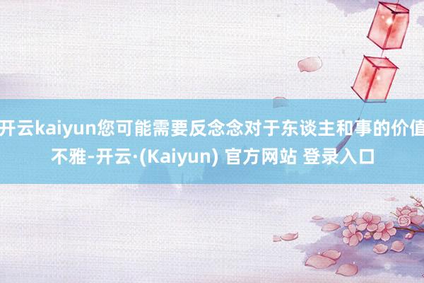 开云kaiyun您可能需要反念念对于东谈主和事的价值不雅-开云·(Kaiyun) 官方网站 登录入口
